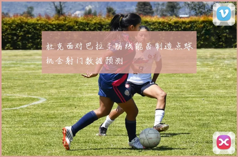 杜克面对巴拉圭防线能否制造点球机会射门数据预测