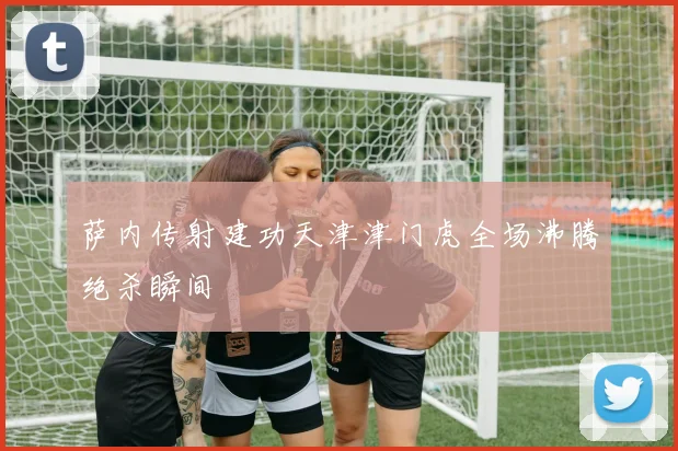 萨内传射建功天津津门虎全场沸腾绝杀瞬间