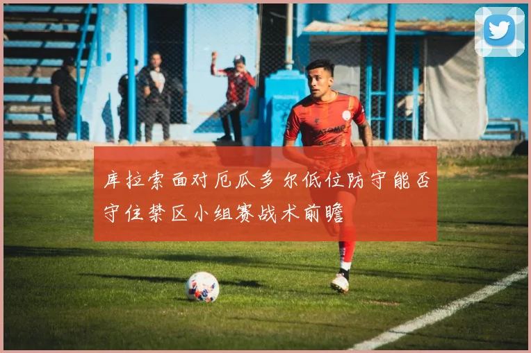 库拉索面对厄瓜多尔低位防守能否守住禁区小组赛战术前瞻