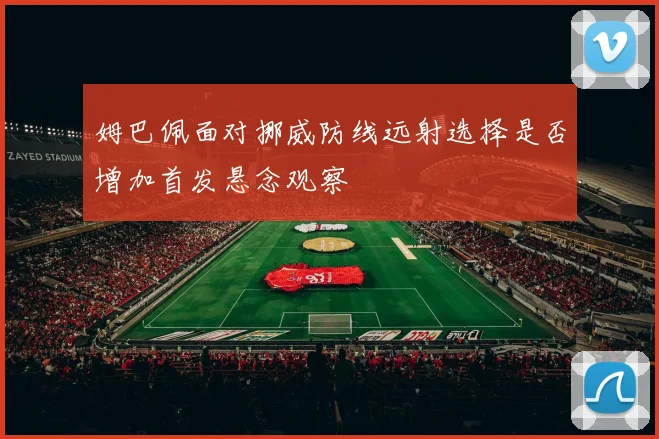 姆巴佩面对挪威防线远射选择是否增加首发悬念观察