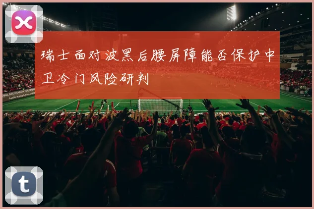 瑞士面对波黑后腰屏障能否保护中卫冷门风险研判