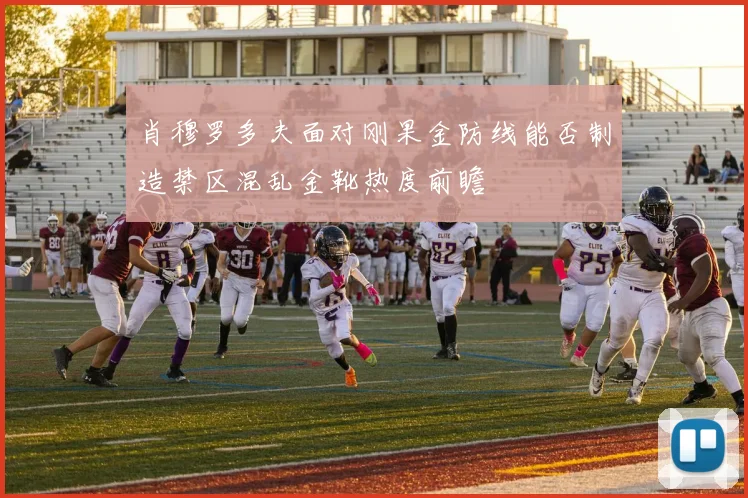肖穆罗多夫面对刚果金防线能否制造禁区混乱金靴热度前瞻