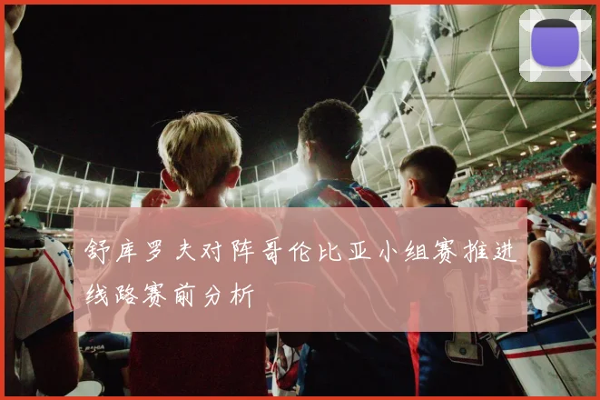 舒库罗夫对阵哥伦比亚小组赛推进线路赛前分析