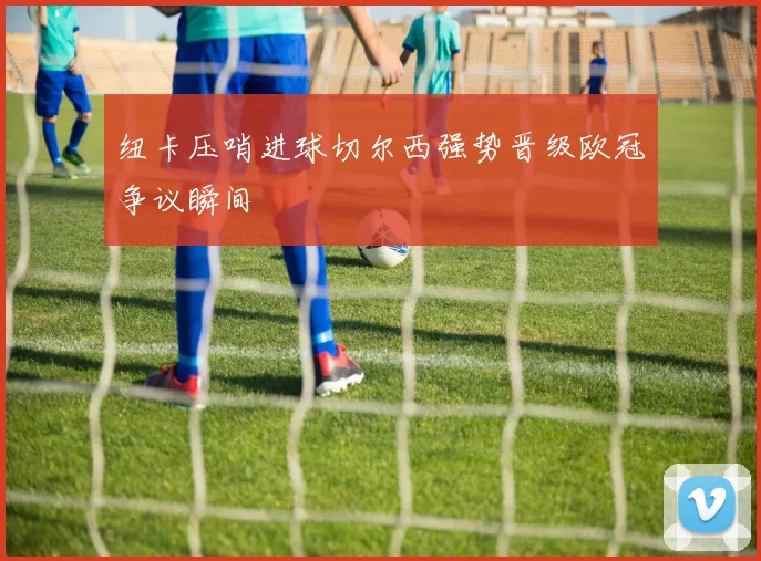 纽卡压哨进球切尔西强势晋级欧冠争议瞬间