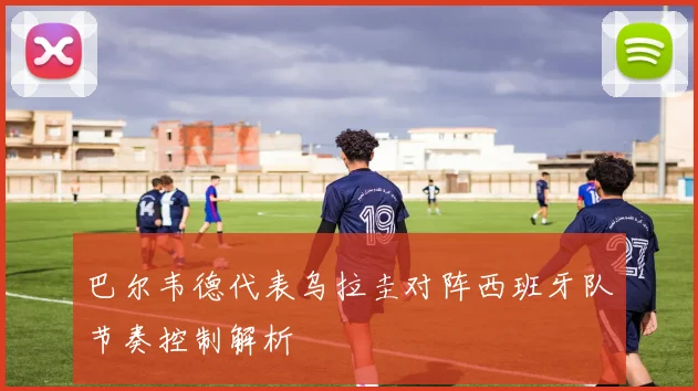 巴尔韦德代表乌拉圭对阵西班牙队节奏控制解析