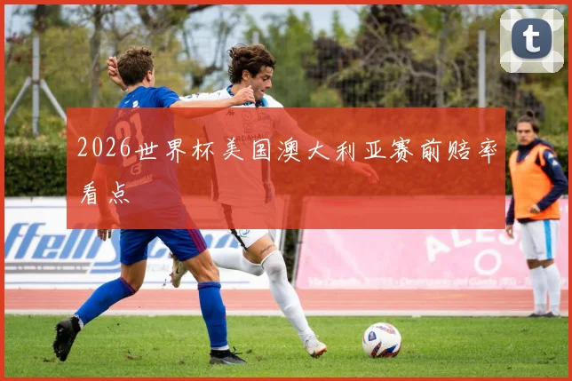 2026世界杯美国澳大利亚赛前赔率看点