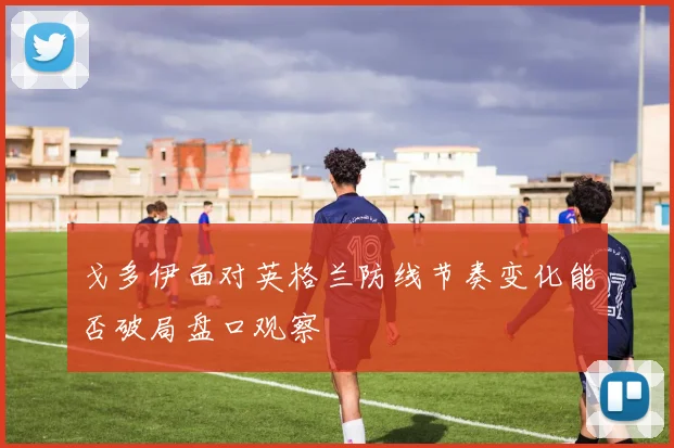 戈多伊面对英格兰防线节奏变化能否破局盘口观察