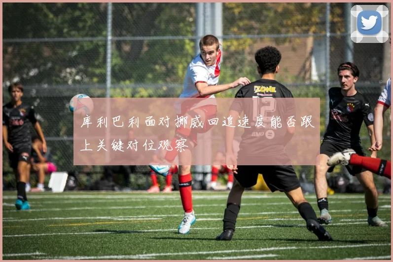 库利巴利面对挪威回追速度能否跟上关键对位观察