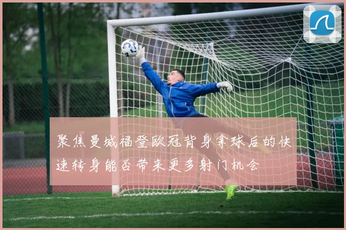 聚焦曼城福登欧冠背身拿球后的快速转身能否带来更多射门机会