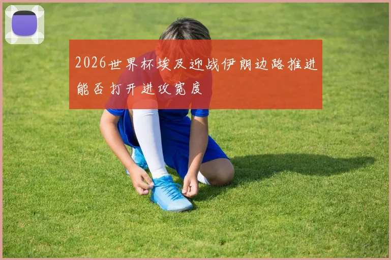 2026世界杯埃及迎战伊朗边路推进能否打开进攻宽度