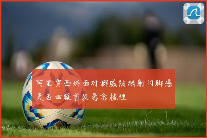阿里贾西姆面对挪威防线射门脚感是否回暖首发悬念梳理