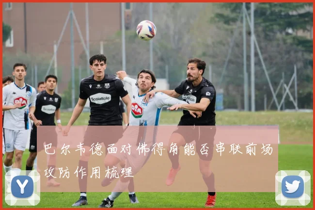巴尔韦德面对佛得角能否串联前场攻防作用梳理