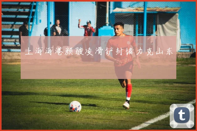上海海港颜骏凌滑铲封堵力克山东