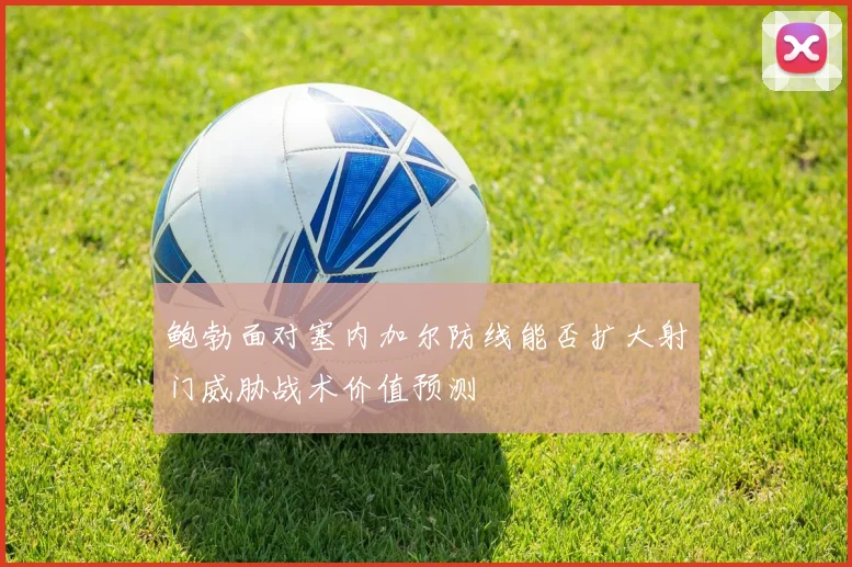 鲍勃面对塞内加尔防线能否扩大射门威胁战术价值预测