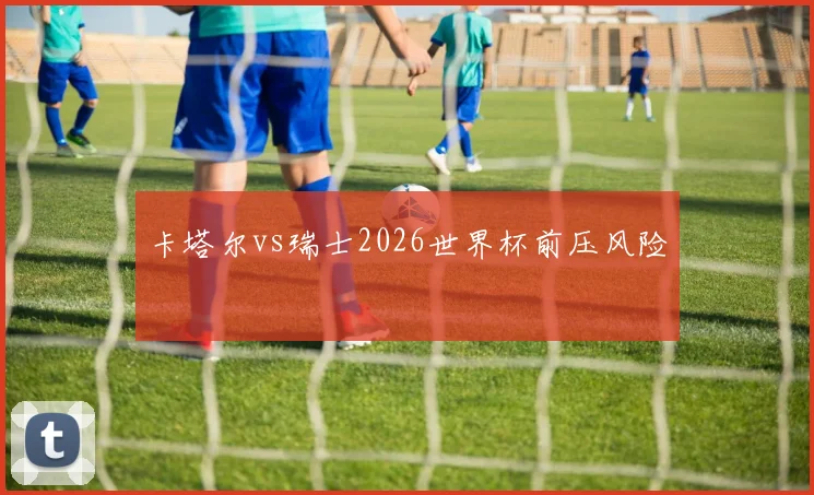 卡塔尔vs瑞士2026世界杯前压风险