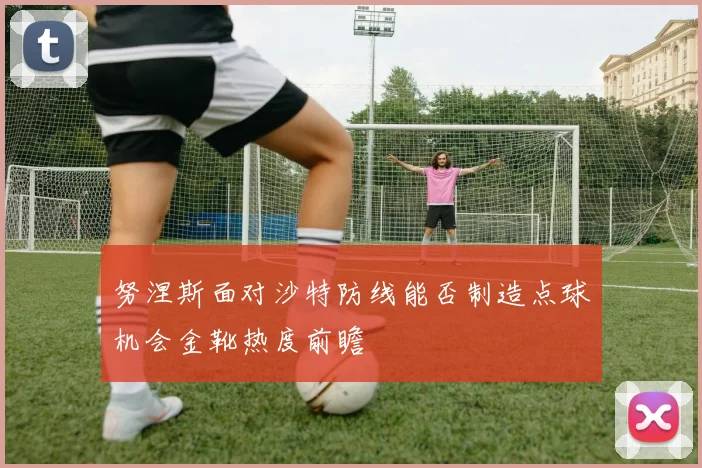 努涅斯面对沙特防线能否制造点球机会金靴热度前瞻