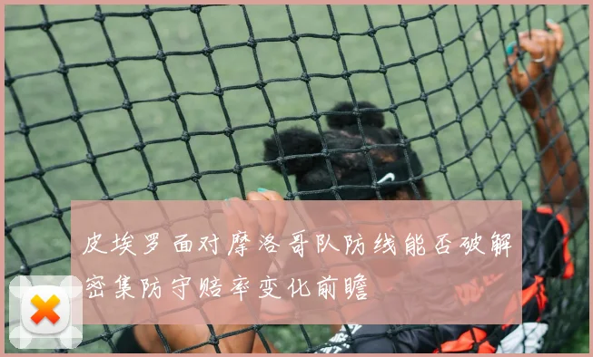 皮埃罗面对摩洛哥队防线能否破解密集防守赔率变化前瞻