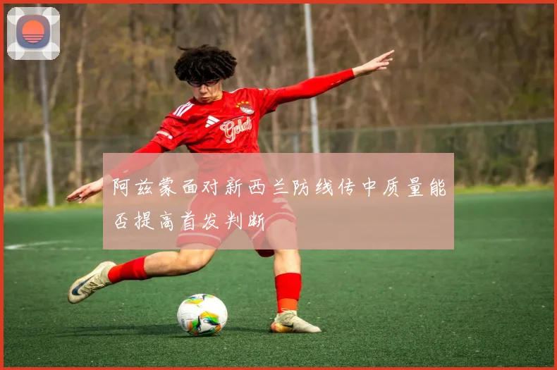 阿兹蒙面对新西兰防线传中质量能否提高首发判断