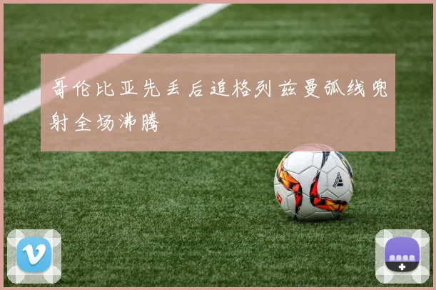 哥伦比亚先丢后追格列兹曼弧线兜射全场沸腾