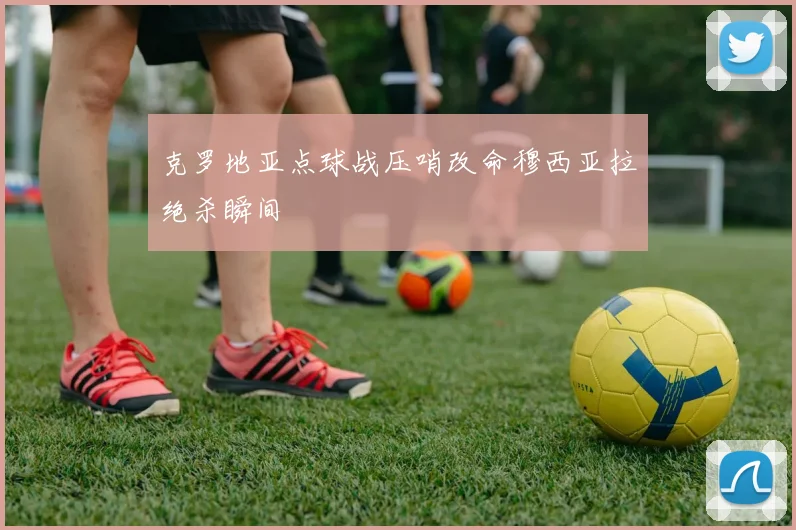 克罗地亚点球战压哨改命穆西亚拉绝杀瞬间