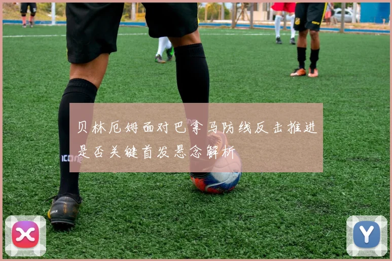 贝林厄姆面对巴拿马防线反击推进是否关键首发悬念解析