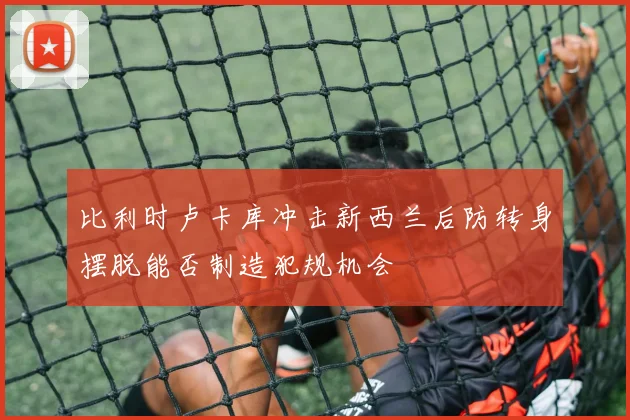比利时卢卡库冲击新西兰后防转身摆脱能否制造犯规机会