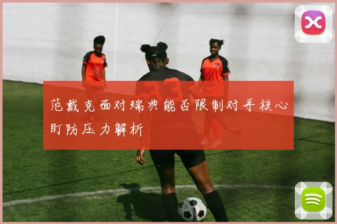 范戴克面对瑞典能否限制对手核心盯防压力解析