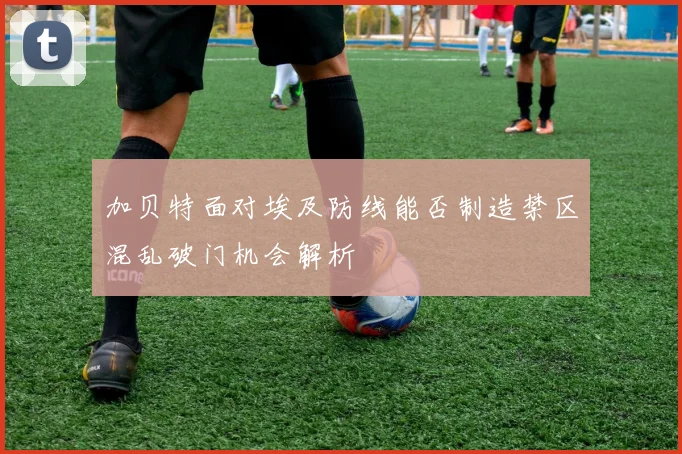 加贝特面对埃及防线能否制造禁区混乱破门机会解析