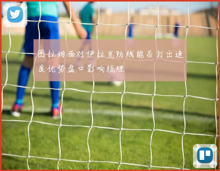 图拉姆面对伊拉克防线能否打出速度优势盘口影响梳理