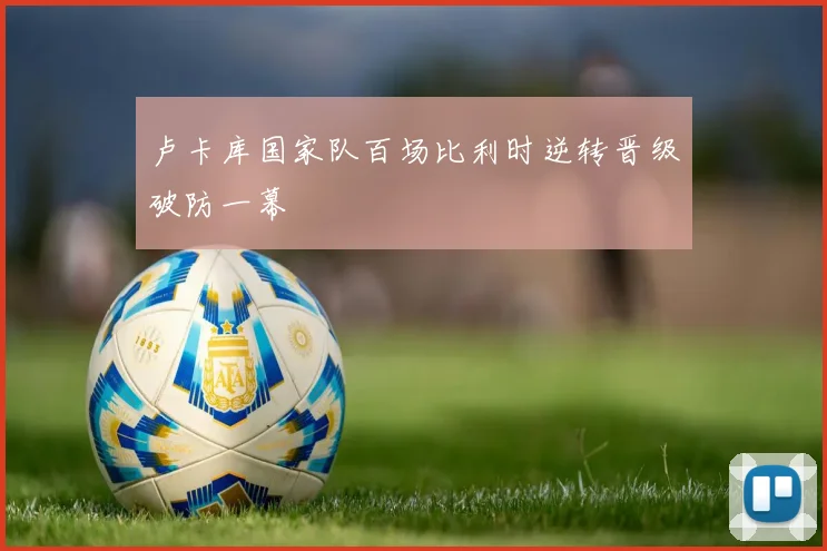 卢卡库国家队百场比利时逆转晋级破防一幕