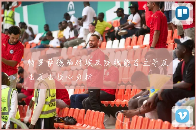 特罗萨德面对埃及防线能否主导反击反击核心分析