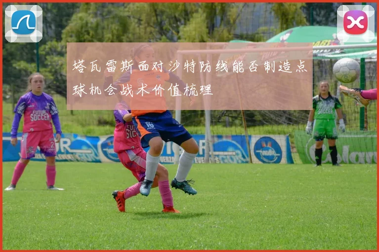 塔瓦雷斯面对沙特防线能否制造点球机会战术价值梳理