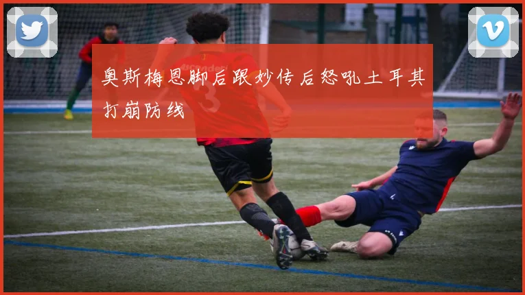 奥斯梅恩脚后跟妙传后怒吼土耳其打崩防线