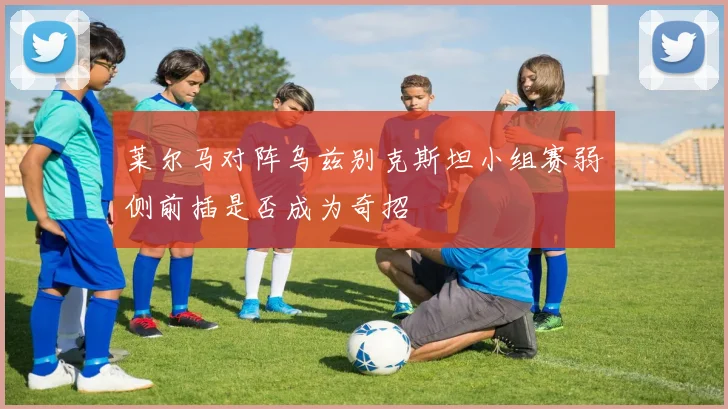 莱尔马对阵乌兹别克斯坦小组赛弱侧前插是否成为奇招