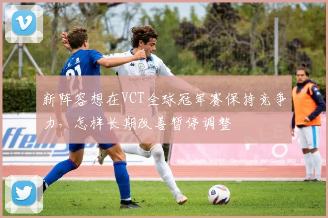 新阵容想在VCT全球冠军赛保持竞争力，怎样长期改善暂停调整