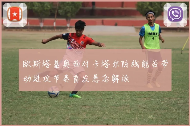 欧斯塔基奥面对卡塔尔防线能否带动进攻节奏首发悬念解读