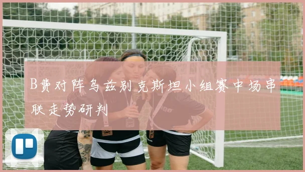 B费对阵乌兹别克斯坦小组赛中场串联走势研判