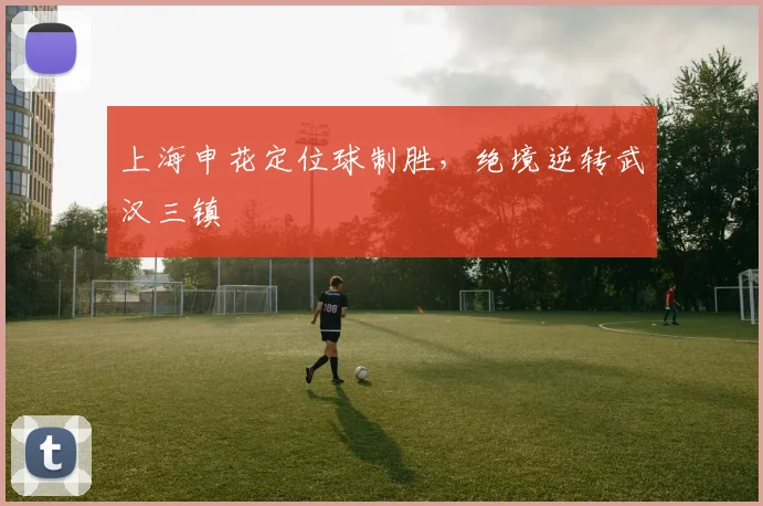 上海申花定位球制胜，绝境逆转武汉三镇