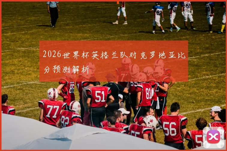 2026世界杯英格兰队对克罗地亚比分预测解析