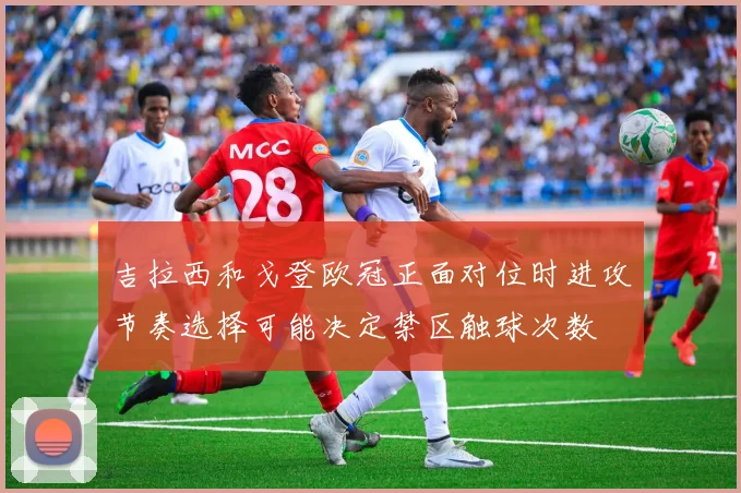 吉拉西和戈登欧冠正面对位时进攻节奏选择可能决定禁区触球次数