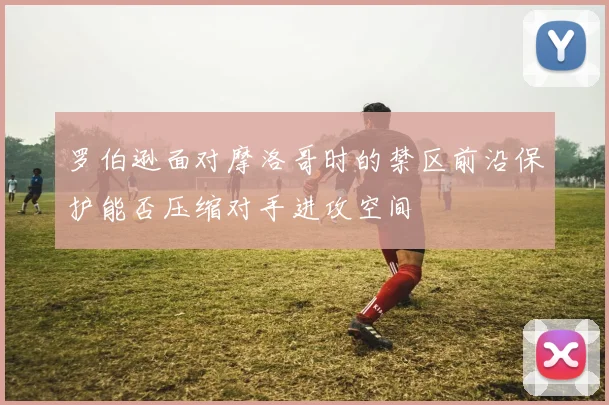 罗伯逊面对摩洛哥时的禁区前沿保护能否压缩对手进攻空间