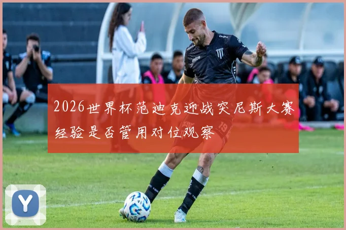2026世界杯范迪克迎战突尼斯大赛经验是否管用对位观察