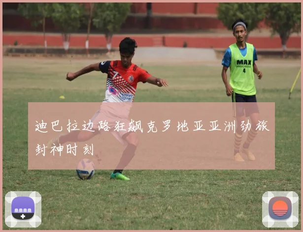 迪巴拉边路狂飙克罗地亚亚洲劲旅封神时刻