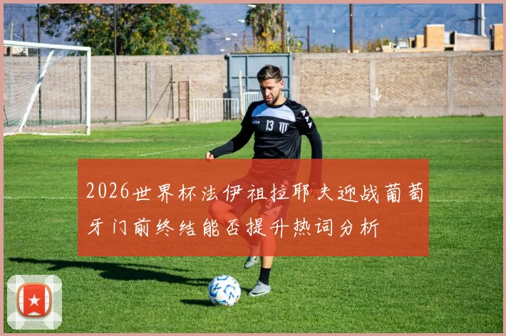 2026世界杯法伊祖拉耶夫迎战葡萄牙门前终结能否提升热词分析