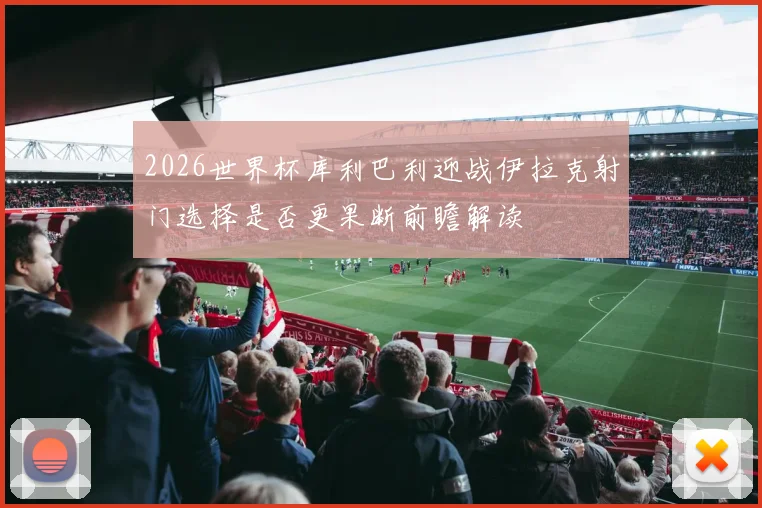 2026世界杯库利巴利迎战伊拉克射门选择是否更果断前瞻解读