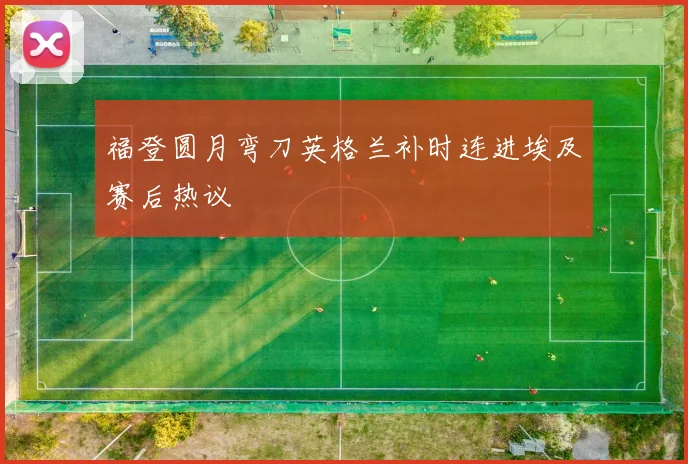 福登圆月弯刀英格兰补时连进埃及赛后热议