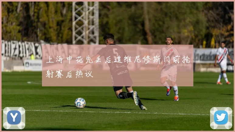 上海申花先丢后追维尼修斯门前抢射赛后热议