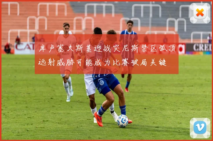 库卢塞夫斯基迎战突尼斯禁区弧顶远射威胁可能成为比赛破局关键