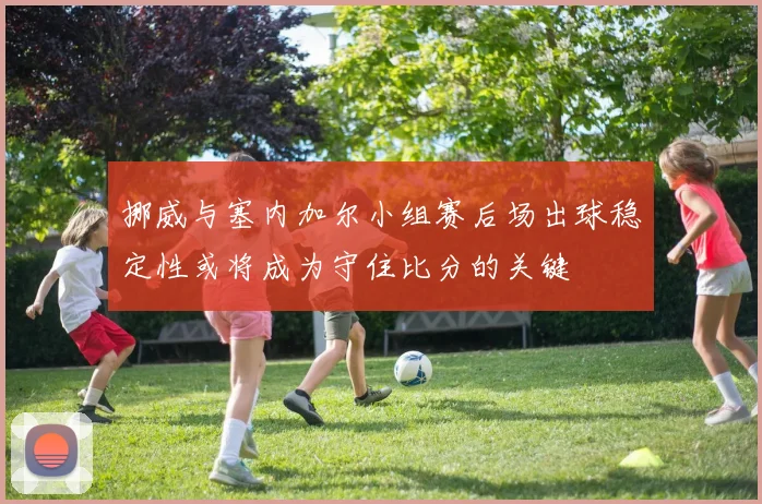 挪威与塞内加尔小组赛后场出球稳定性或将成为守住比分的关键
