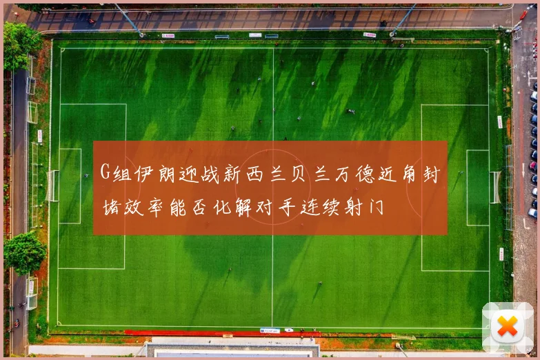 G组伊朗迎战新西兰贝兰万德近角封堵效率能否化解对手连续射门